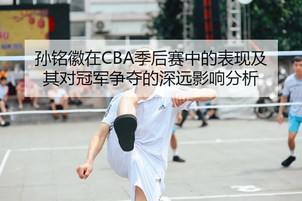 孙铭徽在CBA季后赛中的表现及其对冠军争夺的深远影响分析